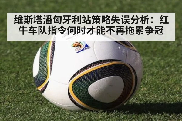 维斯塔潘匈牙利站策略失误分析：红牛车队指令何时才能不再拖累争冠