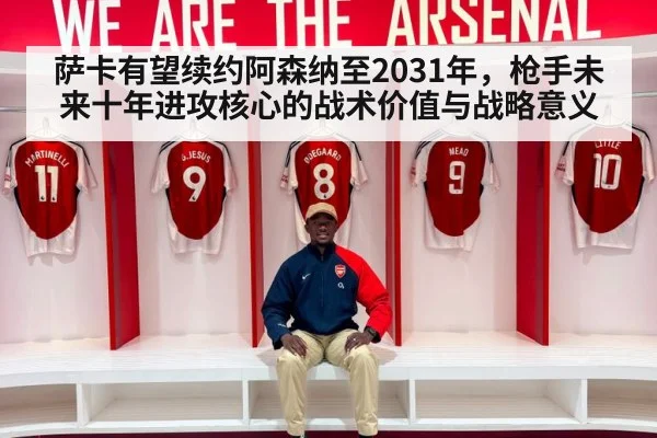 萨卡有望续约阿森纳至2031年,枪手未来十年进攻核心的战术价值与战略意义