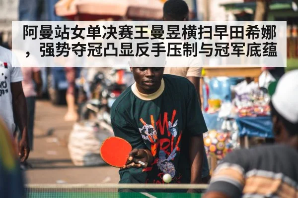 阿曼站女单决赛王曼昱横扫早田希娜，强势夺冠凸显反手压制与冠军底蕴