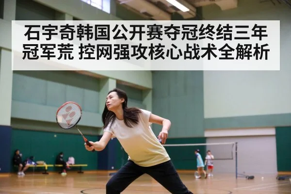 石宇奇韩国公开赛夺冠终结三年冠军荒 控网强攻核心战术全解析